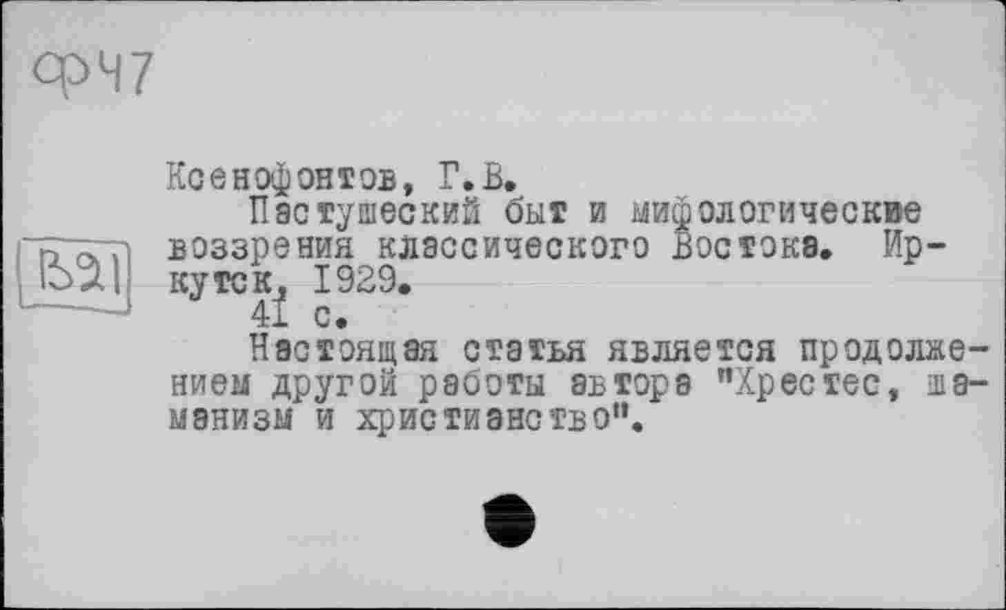 ﻿<W
Ксенофонтов, Г.В.
Пастушеский быт и мифологические воззрения классического Востока. Иркутск, 1929.
41 с.
Настоящая статья является продолжением другой работы автора "Хрестес, шаманизм и христианство“.